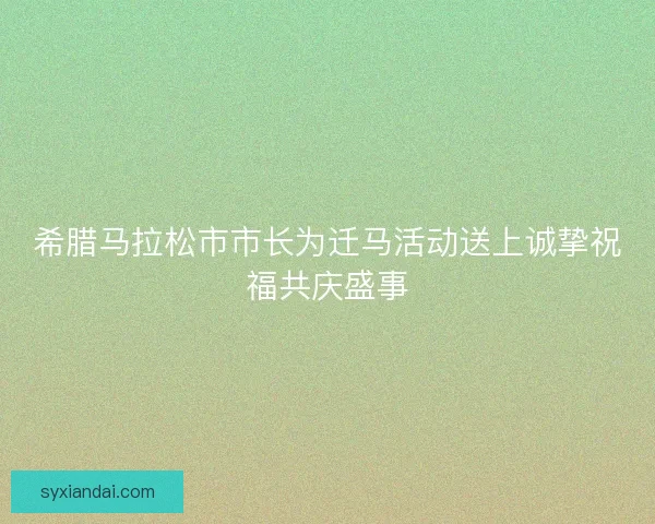 希腊马拉松市市长为迁马活动送上诚挚祝福共庆盛事