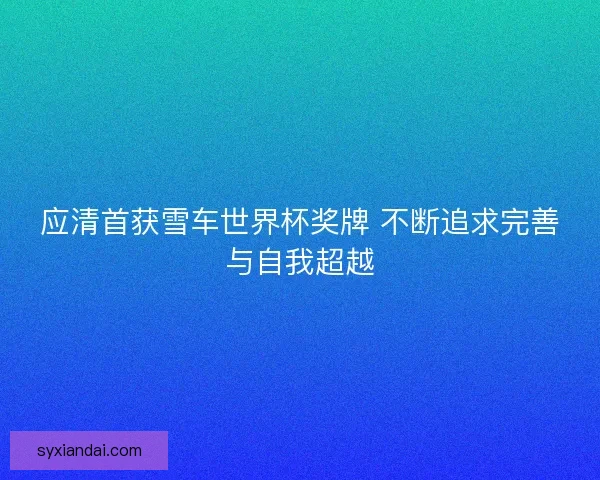 应清首获雪车世界杯奖牌 不断追求完善与自我超越