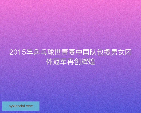 2015年乒乓球世青赛中国队包揽男女团体冠军再创辉煌