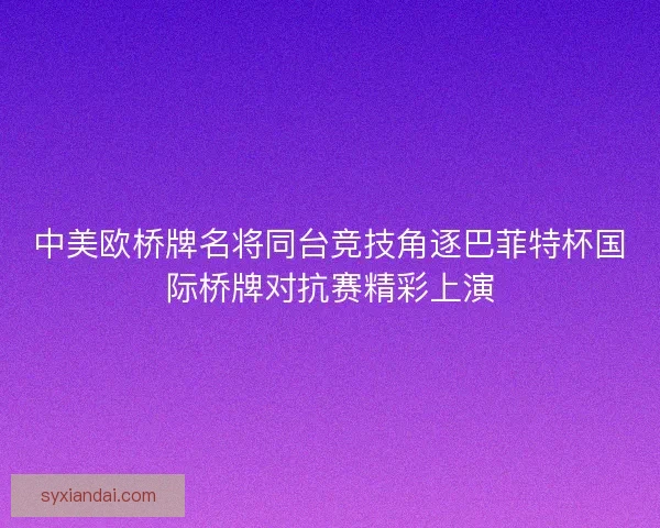 中美欧桥牌名将同台竞技角逐巴菲特杯国际桥牌对抗赛精彩上演