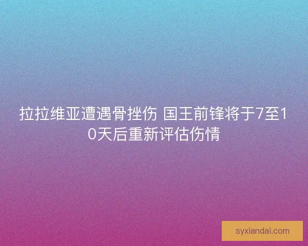 拉拉维亚遭遇骨挫伤 国王前锋将于7至10天后重新评估伤情