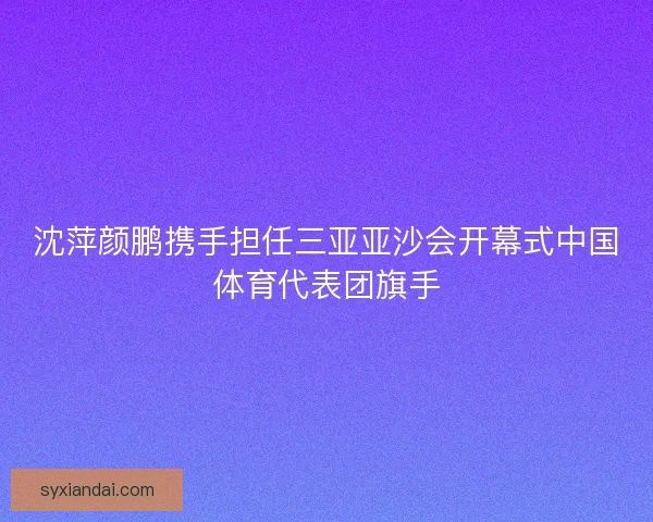 沈萍颜鹏携手担任三亚亚沙会开幕式中国体育代表团旗手