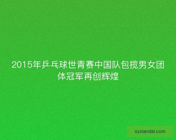 2015年乒乓球世青赛中国队包揽男女团体冠军再创辉煌 2015年乒乓球世青赛中国队包揽男女团体冠军再创辉煌
