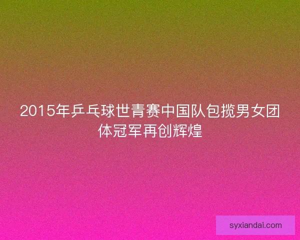 2015年乒乓球世青赛中国队包揽男女团体冠军再创辉煌 2015年乒乓球世青赛中国队包揽男女团体冠军再创辉煌